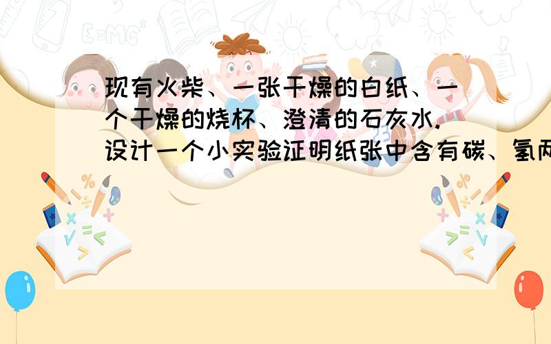 现有火柴、一张干燥的白纸、一个干燥的烧杯、澄清的石灰水.设计一个小实验证明纸张中含有碳、氢两种元素.