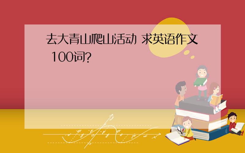 去大青山爬山活动 求英语作文 100词?