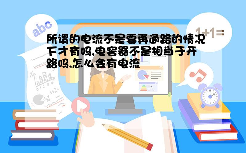 所谓的电流不是要再通路的情况下才有吗,电容器不是相当于开路吗,怎么会有电流