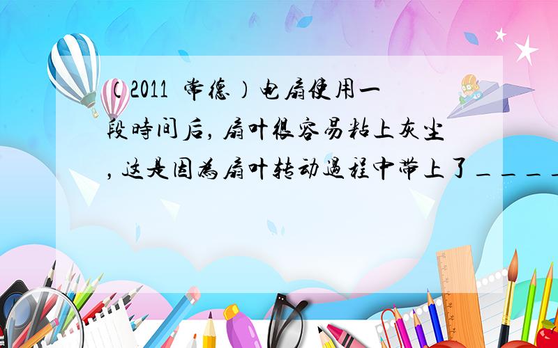 （2011•常德）电扇使用一段时间后，扇叶很容易粘上灰尘，这是因为扇叶转动过程中带上了______，具有______的性