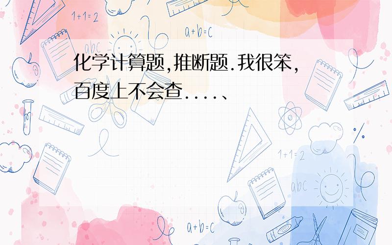 化学计算题,推断题.我很笨,百度上不会查....、