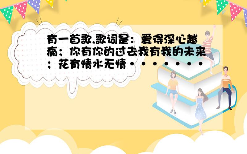 有一首歌,歌词是：爱得深心越痛；你有你的过去我有我的未来；花有情水无情·······