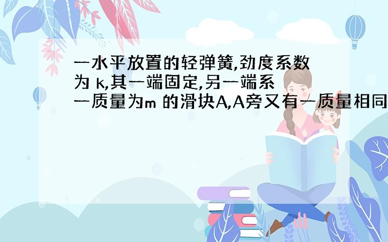 一水平放置的轻弹簧,劲度系数为 k,其一端固定,另一端系一质量为m 的滑块A,A旁又有一质量相同的滑块B,如图所示．设两