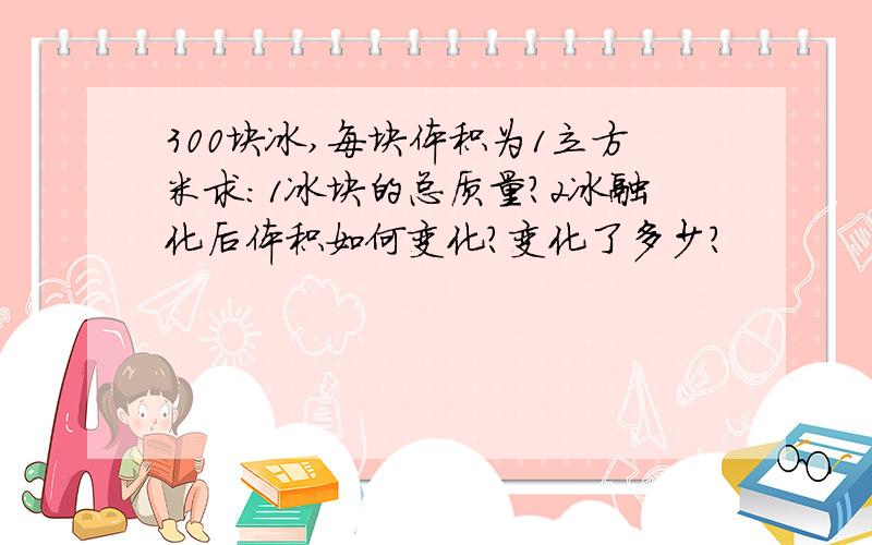 300块冰,每块体积为1立方米求：1冰块的总质量?2冰融化后体积如何变化?变化了多少?