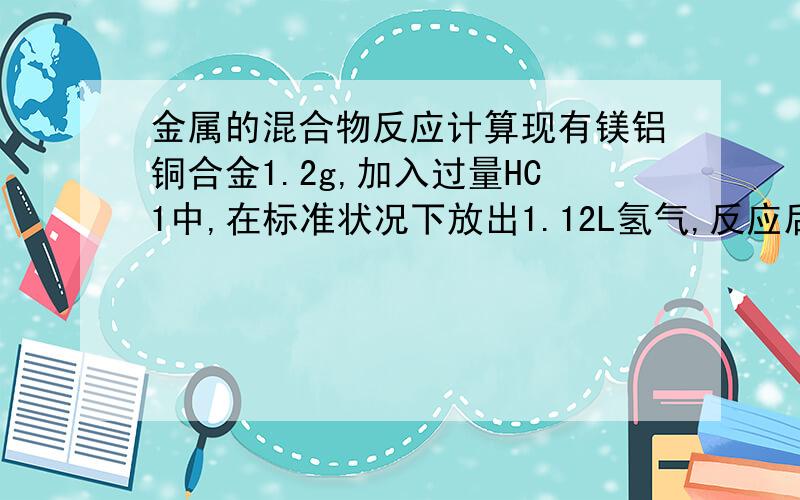 金属的混合物反应计算现有镁铝铜合金1.2g,加入过量HC1中,在标准状况下放出1.12L氢气,反应后过滤,冼涤,干燥,得