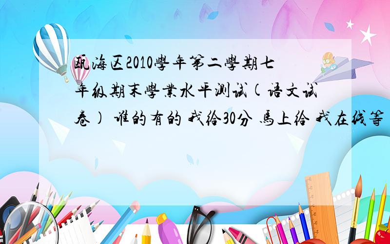 瓯海区2010学年第二学期七年级期末学业水平测试(语文试卷) 谁的有的 我给30分 马上给 我在线等