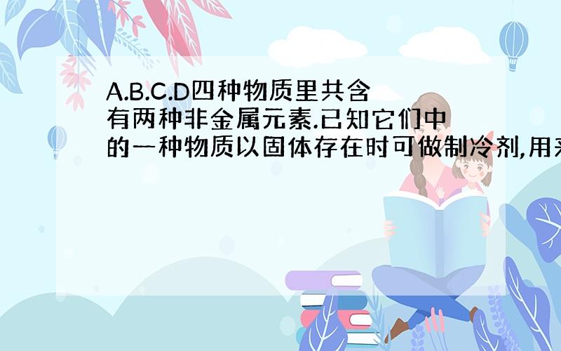 A.B.C.D四种物质里共含有两种非金属元素.已知它们中的一种物质以固体存在时可做制冷剂,用来保存易腐败食品；还有一种有