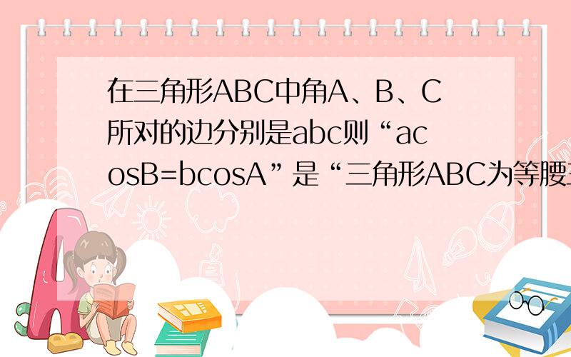 在三角形ABC中角A、B、C所对的边分别是abc则“acosB=bcosA”是“三角形ABC为等腰三角形”的