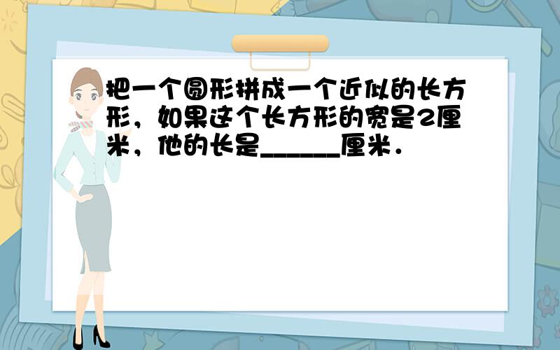 把一个圆形拼成一个近似的长方形，如果这个长方形的宽是2厘米，他的长是______厘米．