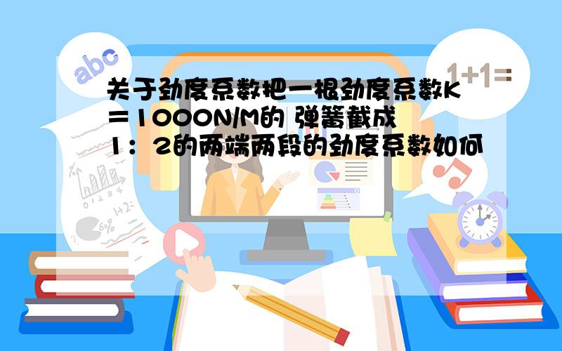 关于劲度系数把一根劲度系数K＝1000N/M的 弹簧截成1：2的两端两段的劲度系数如何