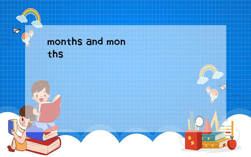 months and months