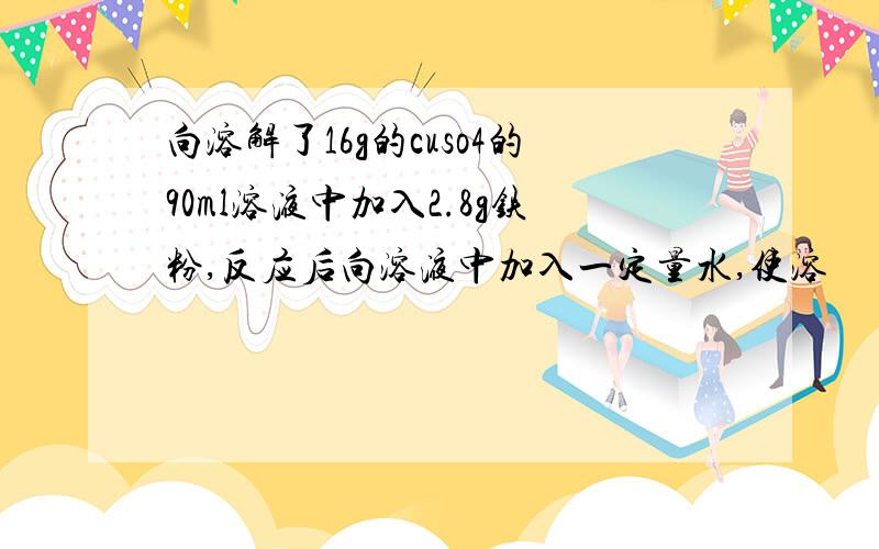 向溶解了16g的cuso4的90ml溶液中加入2.8g铁粉,反应后向溶液中加入一定量水,使溶