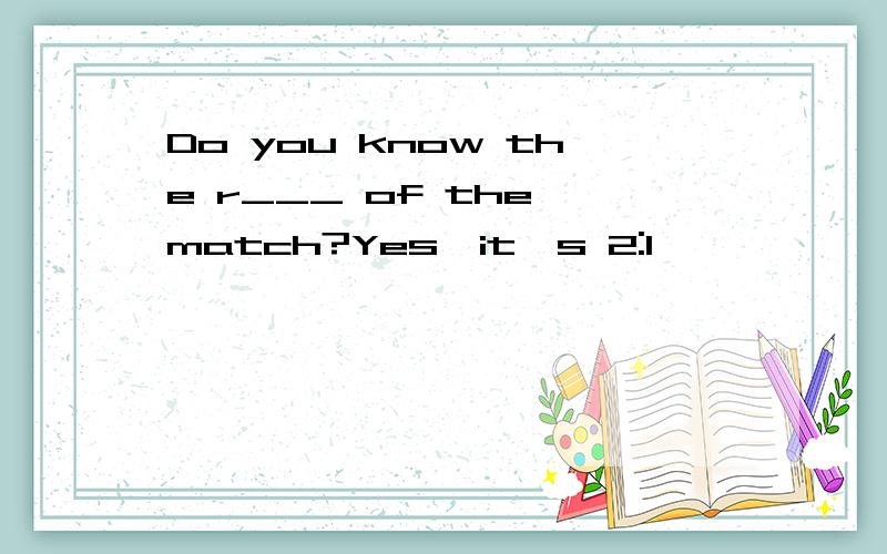 Do you know the r___ of the match?Yes,it's 2:1