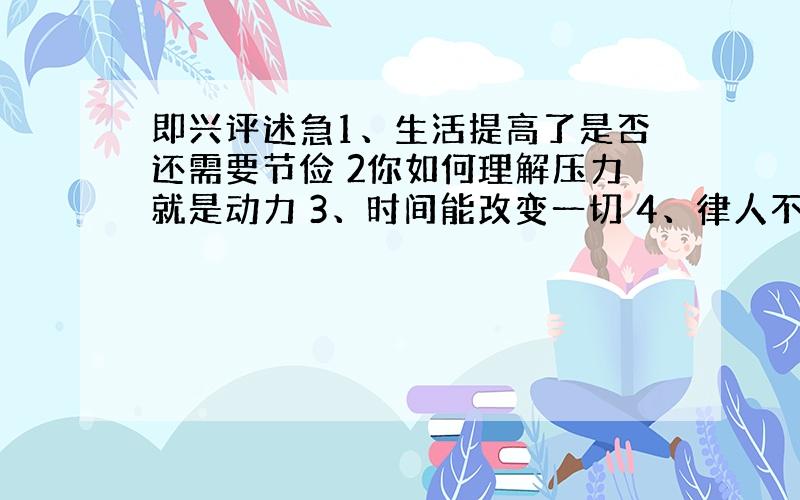 即兴评述急1、生活提高了是否还需要节俭 2你如何理解压力就是动力 3、时间能改变一切 4、律人不如律己 5、你如何理解“