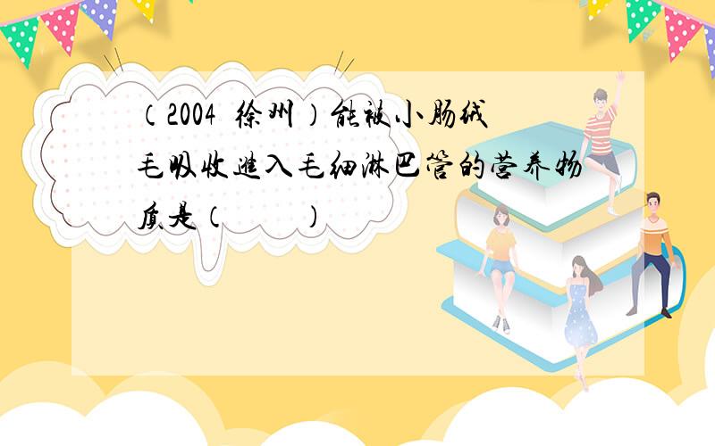 （2004•徐州）能被小肠绒毛吸收进入毛细淋巴管的营养物质是（　　）