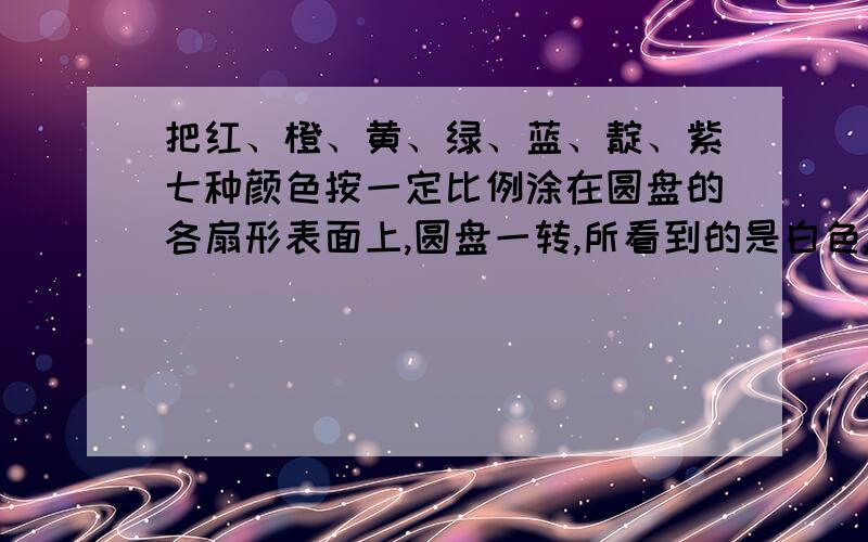 把红、橙、黄、绿、蓝、靛、紫七种颜色按一定比例涂在圆盘的各扇形表面上,圆盘一转,所看到的是白色,若