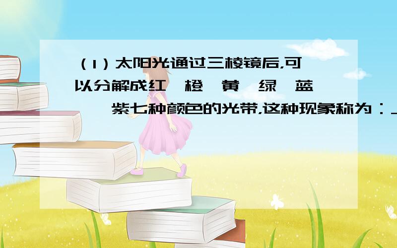 （1）太阳光通过三棱镜后，可以分解成红、橙、黄、绿、蓝、靛、紫七种颜色的光带，这种现象称为：______；