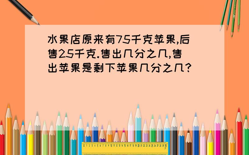 水果店原来有75千克苹果,后售25千克.售出几分之几,售出苹果是剩下苹果几分之几?