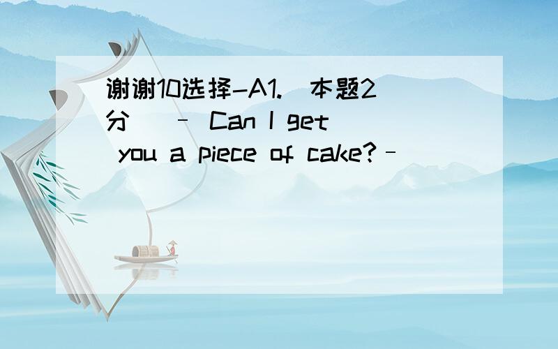 谢谢10选择-A1.[本题2分] – Can I get you a piece of cake?– _________