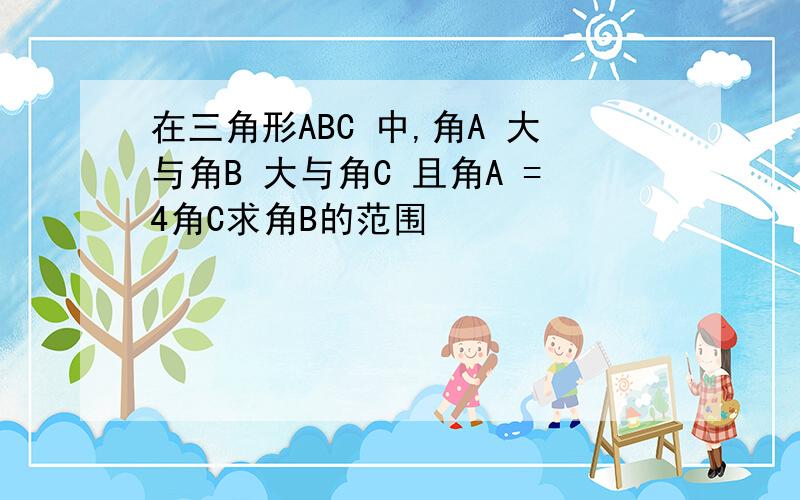 在三角形ABC 中,角A 大与角B 大与角C 且角A =4角C求角B的范围