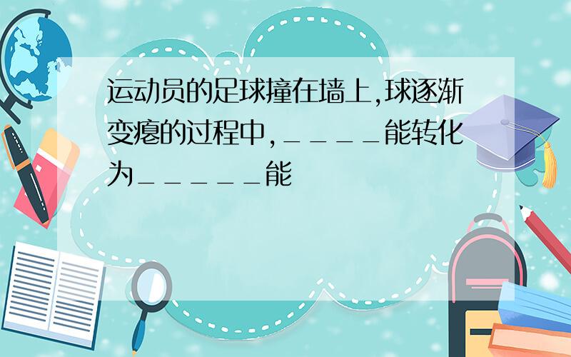 运动员的足球撞在墙上,球逐渐变瘪的过程中,____能转化为_____能