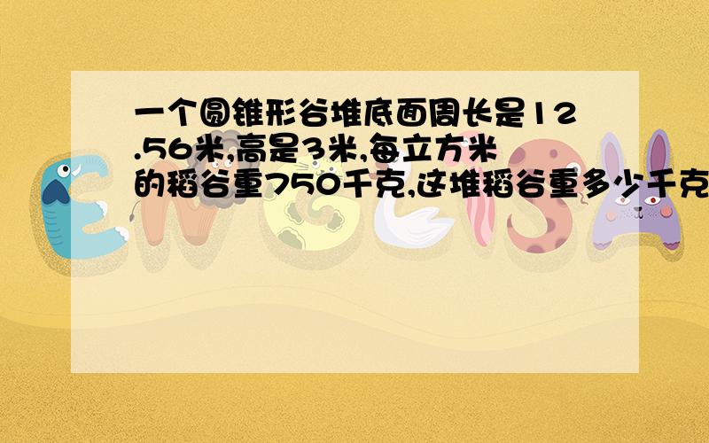 一个圆锥形谷堆底面周长是12.56米,高是3米,每立方米的稻谷重750千克,这堆稻谷重多少千克?