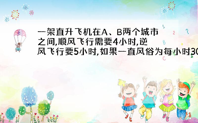 一架直升飞机在A、B两个城市之间,顺风飞行需要4小时,逆风飞行要5小时,如果一直风俗为每小时30千米,问A