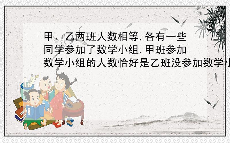 甲、乙两班人数相等,各有一些同学参加了数学小组.甲班参加数学小组的人数恰好是乙班没参加数学小组人数的1/3；乙班参加数学