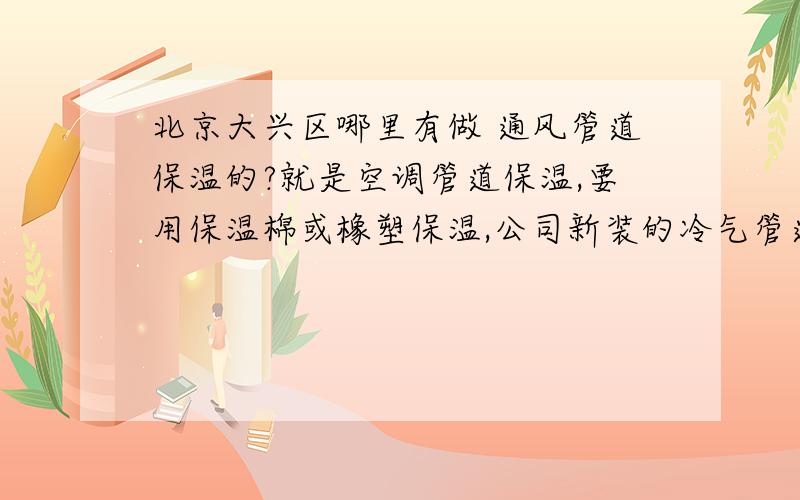 北京大兴区哪里有做 通风管道保温的?就是空调管道保温,要用保温棉或橡塑保温,公司新装的冷气管道有冷凝