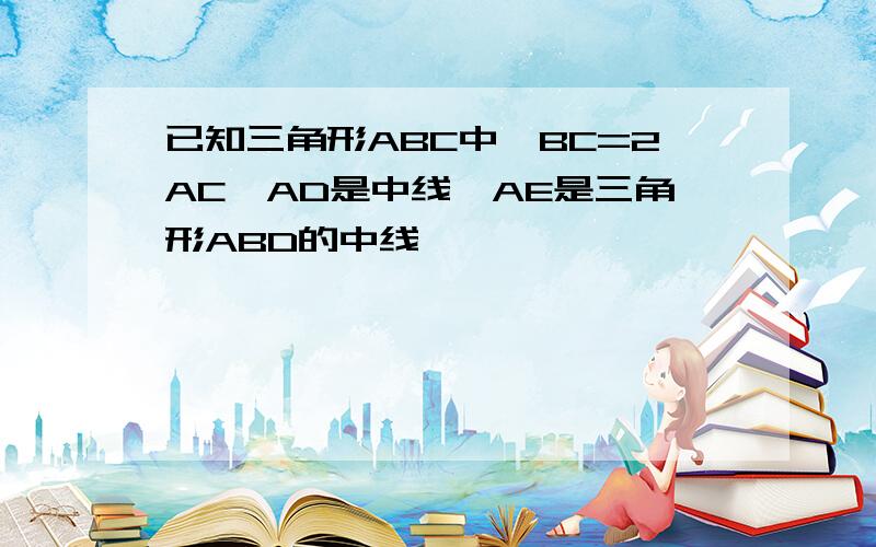 已知三角形ABC中,BC=2AC,AD是中线,AE是三角形ABD的中线