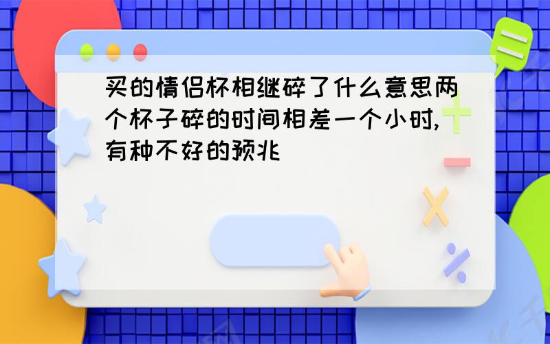 买的情侣杯相继碎了什么意思两个杯子碎的时间相差一个小时,有种不好的预兆