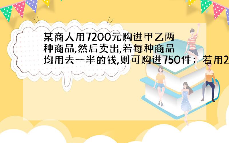 某商人用7200元购进甲乙两种商品,然后卖出,若每种商品均用去一半的钱,则可购进750件；若用2/3的钱买甲种商品,其余