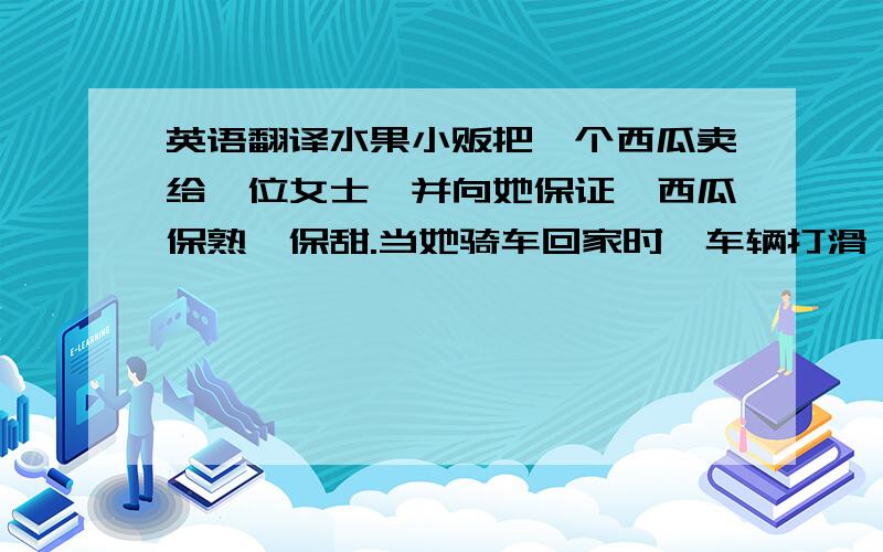 英语翻译水果小贩把一个西瓜卖给一位女士,并向她保证,西瓜保熟、保甜.当她骑车回家时,车辆打滑,结果西瓜掉到街上,裂开了.