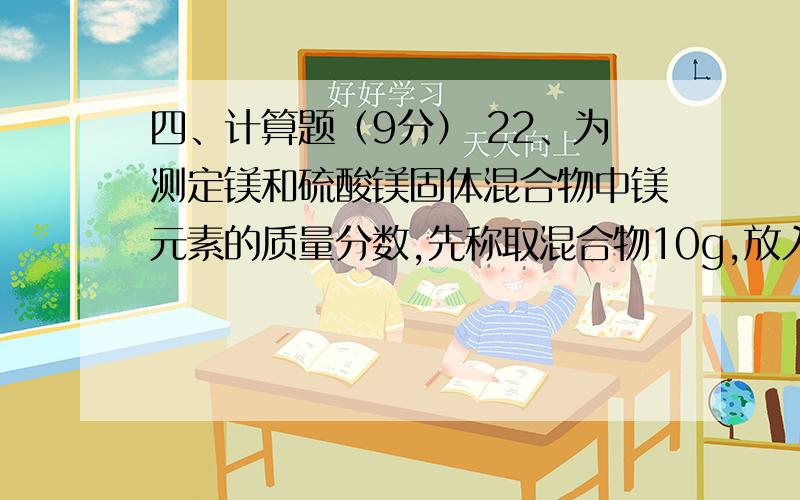 四、计算题（9分） 22、为测定镁和硫酸镁固体混合物中镁元素的质量分数,先称取混合物10g,放入一干净的烧