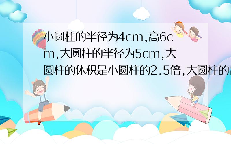 小圆柱的半径为4cm,高6cm,大圆柱的半径为5cm,大圆柱的体积是小圆柱的2.5倍,大圆柱的高是多少?