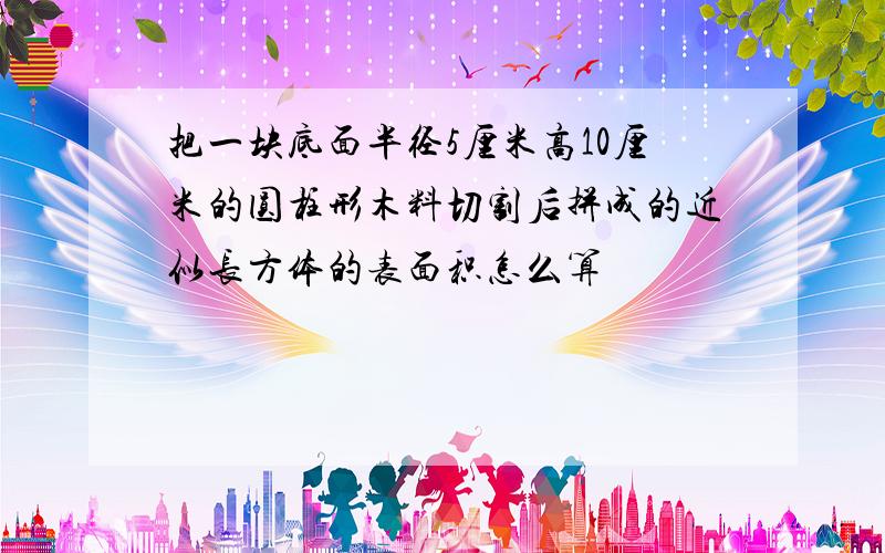 把一块底面半径5厘米高10厘米的圆柱形木料切割后拼成的近似长方体的表面积怎么算