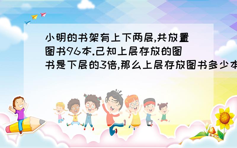 小明的书架有上下两层,共放置图书96本.己知上层存放的图书是下层的3倍,那么上层存放图书多少本?