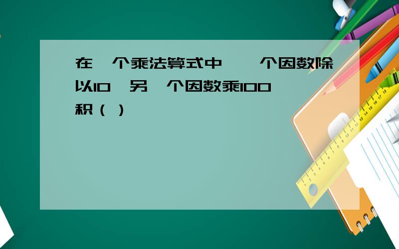 在一个乘法算式中,一个因数除以10,另一个因数乘100,积（）