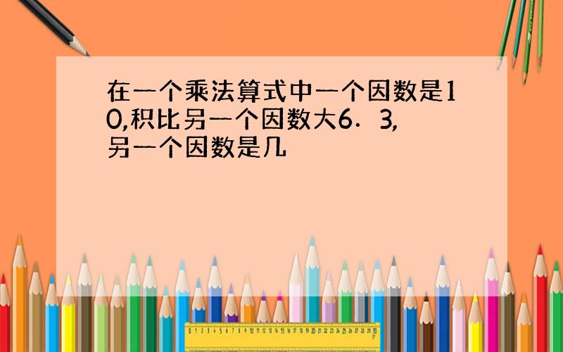 在一个乘法算式中一个因数是10,积比另一个因数大6．3,另一个因数是几