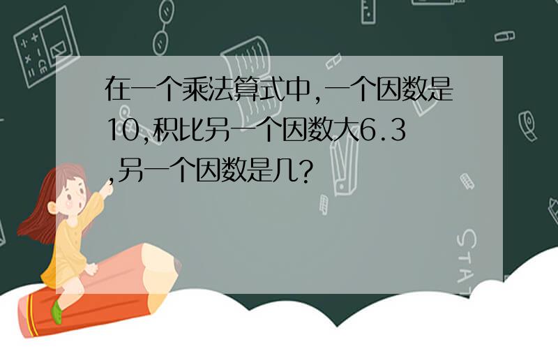 在一个乘法算式中,一个因数是10,积比另一个因数大6.3,另一个因数是几?