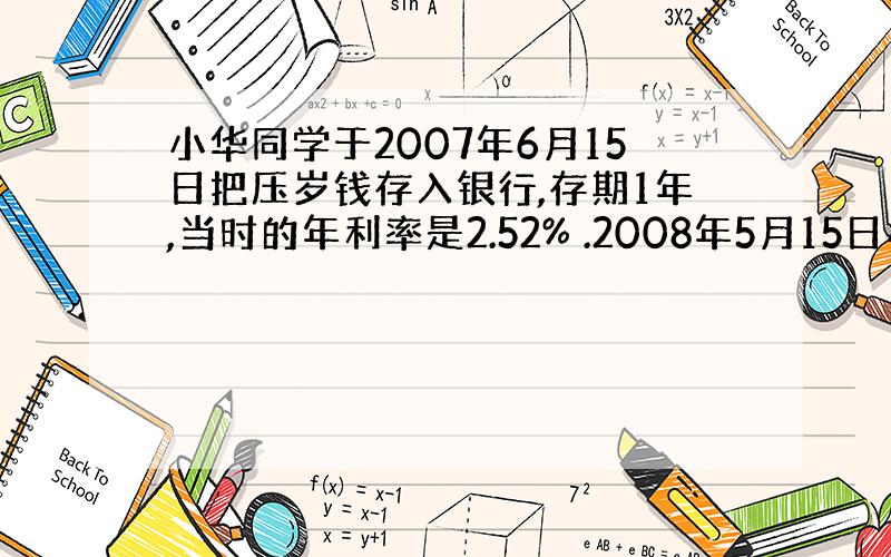 小华同学于2007年6月15日把压岁钱存入银行,存期1年,当时的年利率是2.52% .2008年5月15日小华想把钱给灾