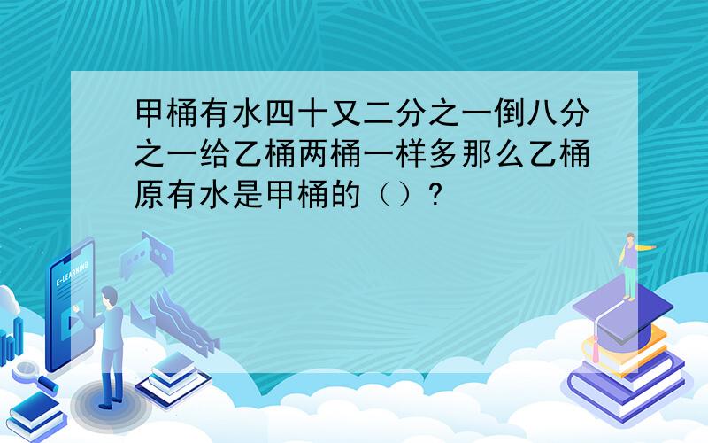 甲桶有水四十又二分之一倒八分之一给乙桶两桶一样多那么乙桶原有水是甲桶的（）?