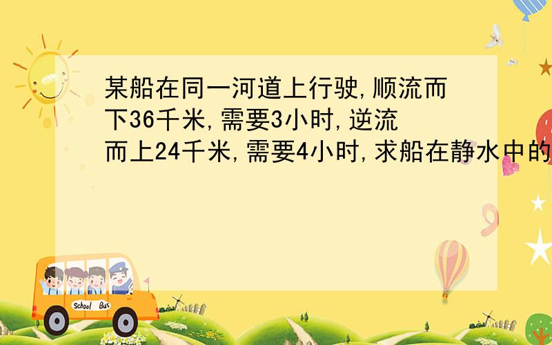 某船在同一河道上行驶,顺流而下36千米,需要3小时,逆流而上24千米,需要4小时,求船在静水中的速度及水流速度