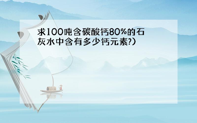 求100吨含碳酸钙80%的石灰水中含有多少钙元素?）