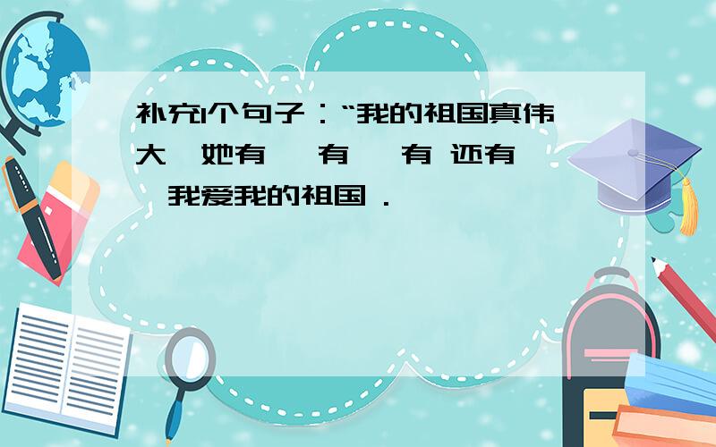 补充1个句子：“我的祖国真伟大,她有 ,有 ,有 还有 ,我爱我的祖国 .