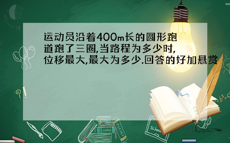 运动员沿着400m长的圆形跑道跑了三圈,当路程为多少时,位移最大,最大为多少.回答的好加悬赏