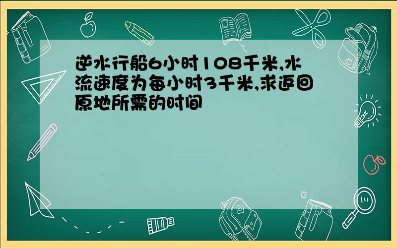 逆水行船6小时108千米,水流速度为每小时3千米,求返回原地所需的时间