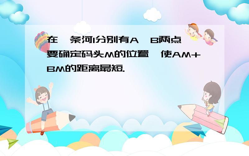 在一条河l分别有A、B两点,要确定码头M的位置,使AM+BM的距离最短.