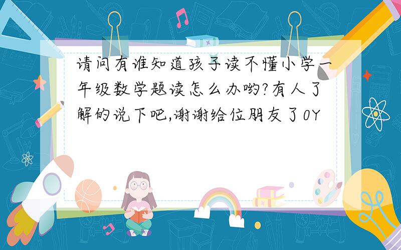 请问有谁知道孩子读不懂小学一年级数学题读怎么办哟?有人了解的说下吧,谢谢给位朋友了0Y