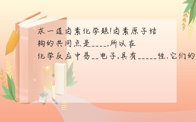 求一道卤素化学题!卤素原子结构的共同点是____,所以在化学反应中易__电子,具有_____性.它们的区别是随着核电荷数